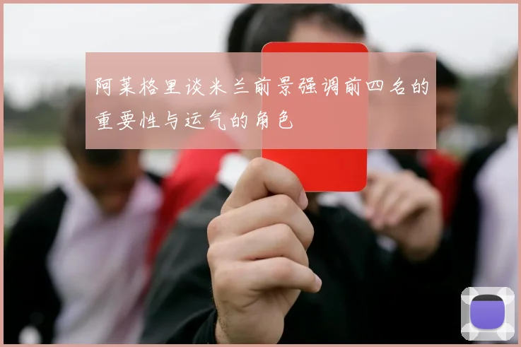 阿莱格里谈米兰前景强调前四名的重要性与运气的角色