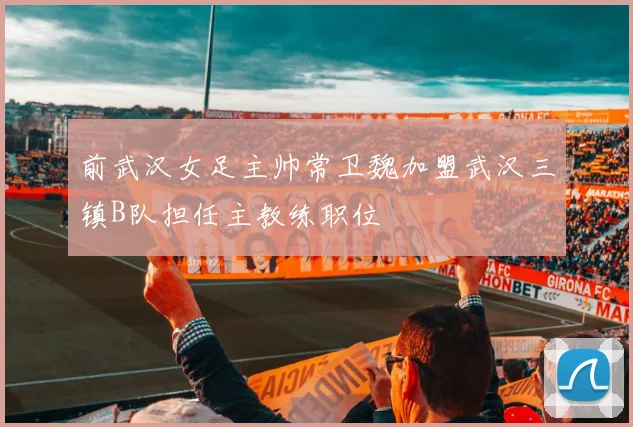 前武汉女足主帅常卫魏加盟武汉三镇B队担任主教练职位