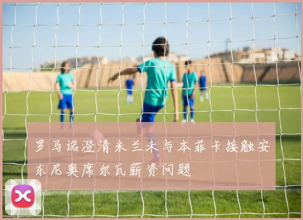 罗马诺澄清米兰未与本菲卡接触安东尼奥席尔瓦薪资问题