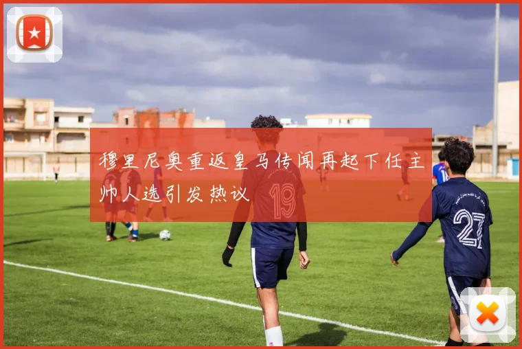 穆里尼奥重返皇马传闻再起下任主帅人选引发热议