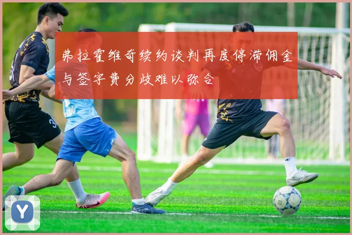 弗拉霍维奇续约谈判再度停滞佣金与签字费分歧难以弥合