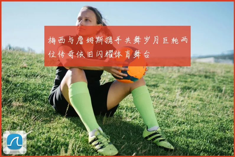 梅西与詹姆斯携手共舞岁月巨轮两位传奇依旧闪耀体育舞台