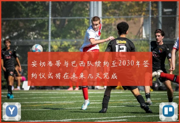 安切洛蒂与巴西队续约至2030年签约仪式将在未来几天完成