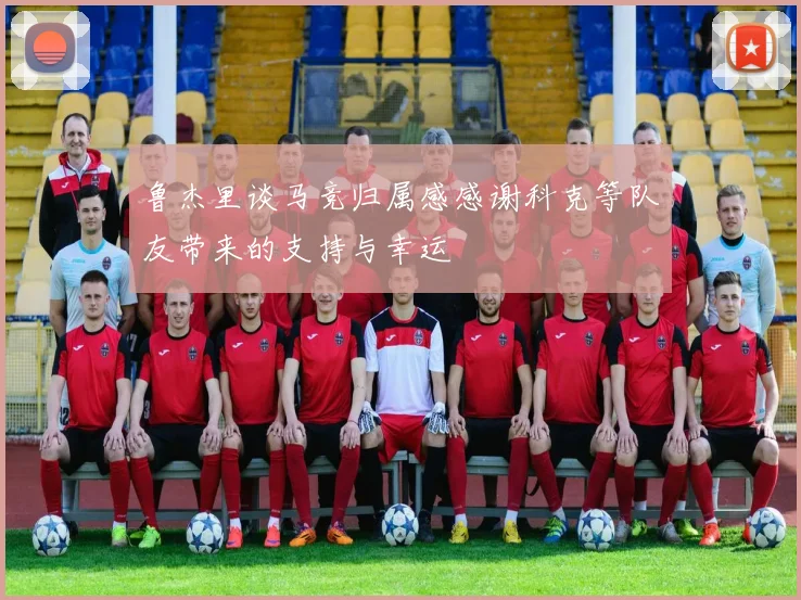 鲁杰里谈马竞归属感感谢科克等队友带来的支持与幸运