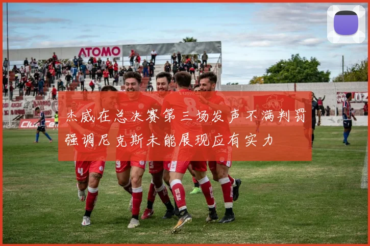 杰威在总决赛第三场发声不满判罚强调尼克斯未能展现应有实力