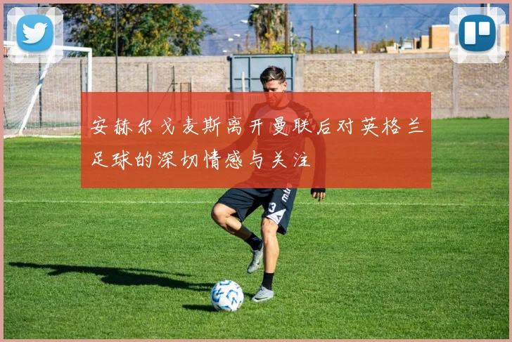 安赫尔戈麦斯离开曼联后对英格兰足球的深切情感与关注