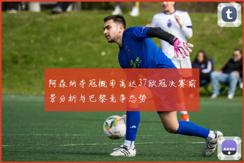 阿森纳夺冠概率高达37欧冠决赛前景分析与巴黎竞争态势