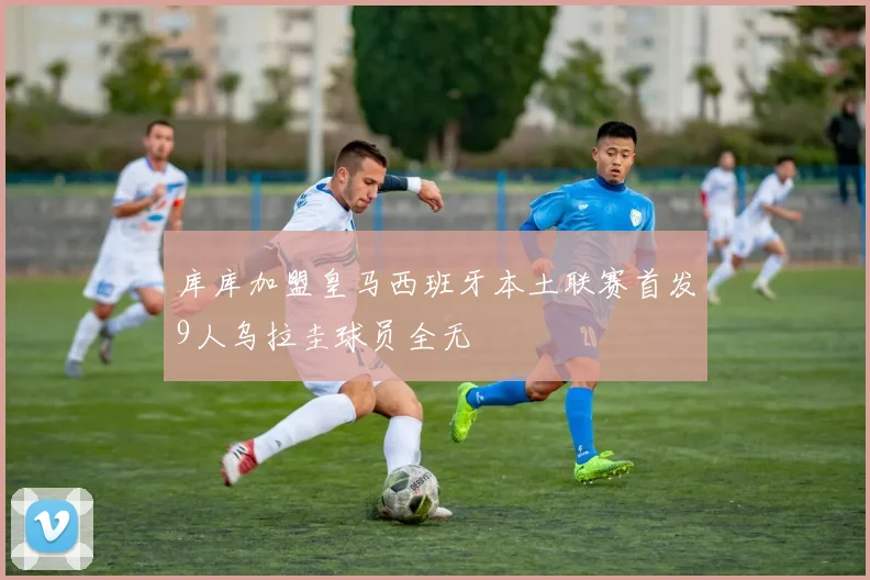 库库加盟皇马西班牙本土联赛首发9人乌拉圭球员全无