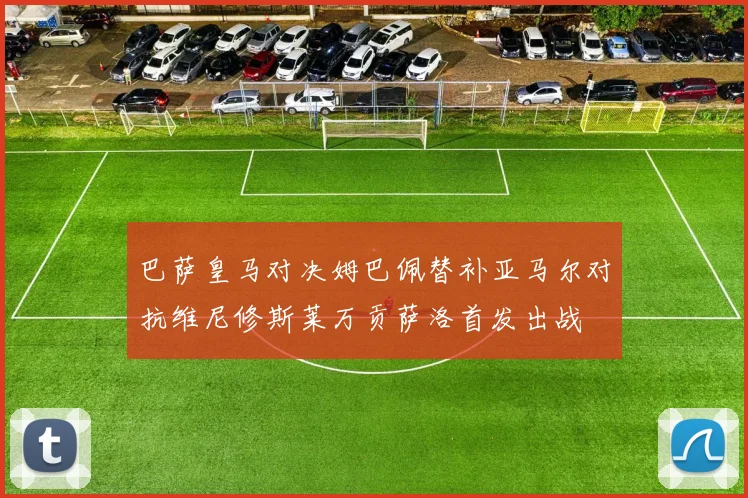 巴萨皇马对决姆巴佩替补亚马尔对抗维尼修斯莱万贡萨洛首发出战