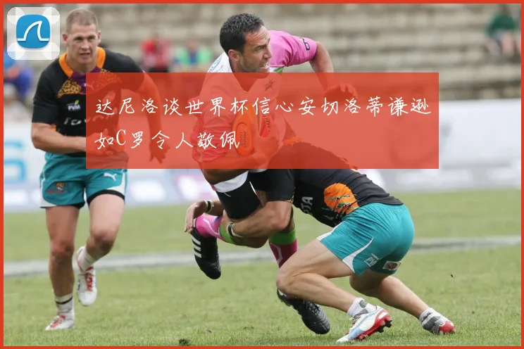 达尼洛谈世界杯信心安切洛蒂谦逊如C罗令人敬佩