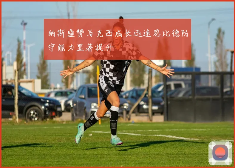 纳斯盛赞马克西成长迅速恩比德防守能力显著提升
