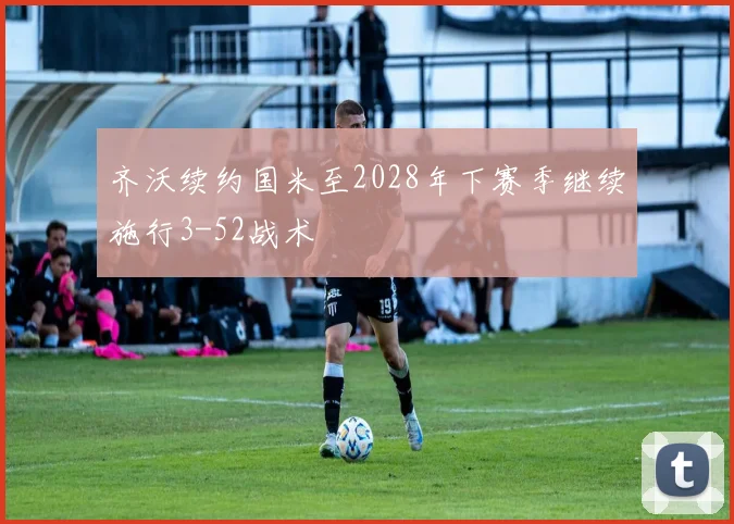 齐沃续约国米至2028年下赛季继续施行3-52战术