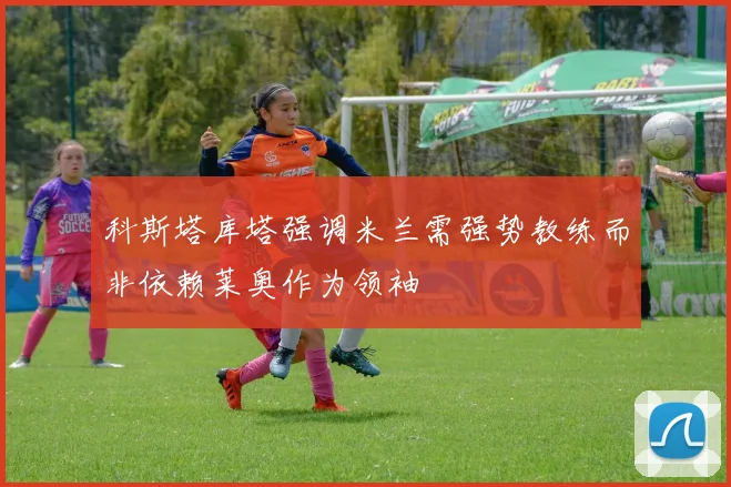 科斯塔库塔强调米兰需强势教练而非依赖莱奥作为领袖