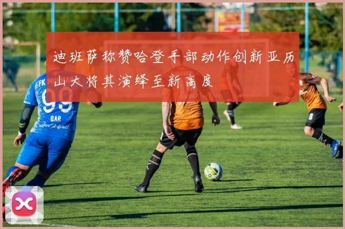 迪班萨称赞哈登手部动作创新亚历山大将其演绎至新高度