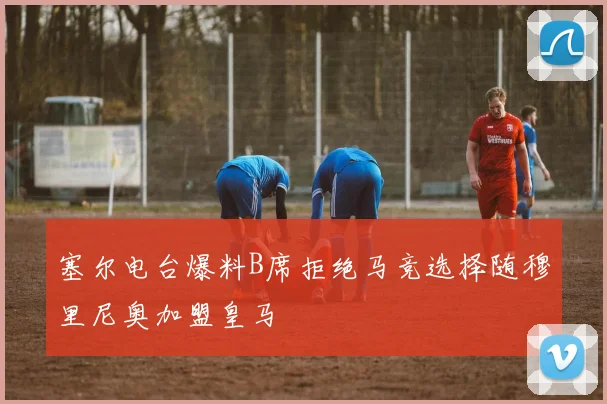 塞尔电台爆料B席拒绝马竞选择随穆里尼奥加盟皇马