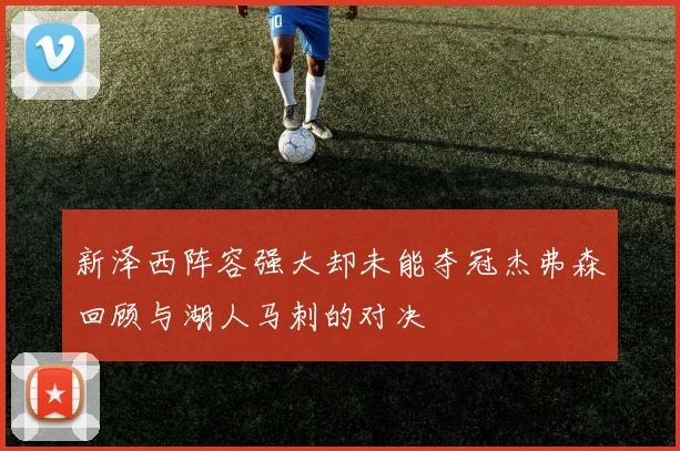 新泽西阵容强大却未能夺冠杰弗森回顾与湖人马刺的对决