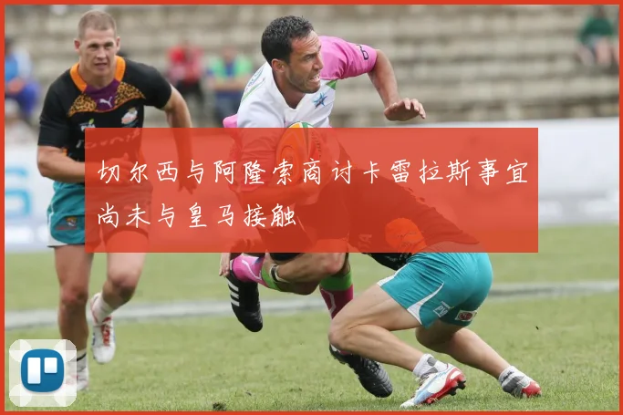 切尔西与阿隆索商讨卡雷拉斯事宜尚未与皇马接触