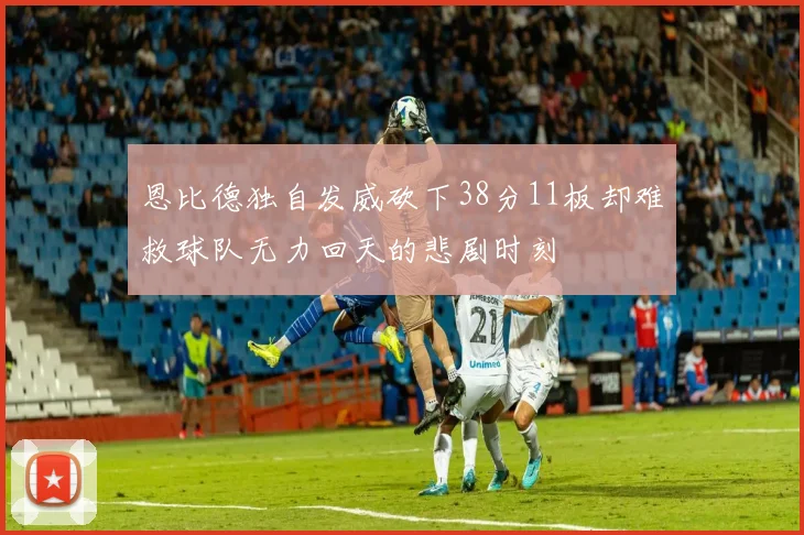 恩比德独自发威砍下38分11板却难救球队无力回天的悲剧时刻